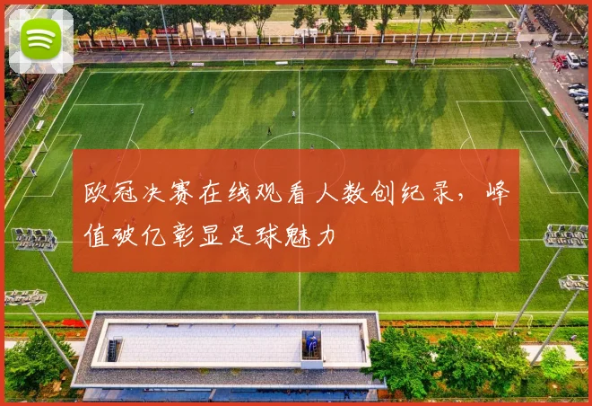 欧冠决赛在线观看人数创纪录,峰值破亿彰显足球魅力