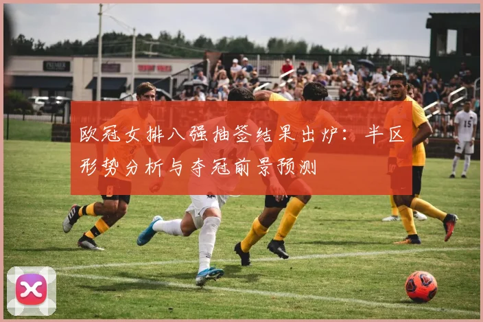 欧冠女排八强抽签结果出炉：半区形势分析与夺冠前景预测