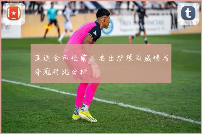 亚运会田径前三名出炉项目成绩与夺冠对比分析