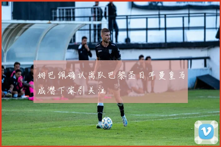 姆巴佩确认离队巴黎圣日耳曼皇马成潜下家引关注