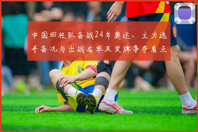 中国田径队备战24年奥运,主力选手备况与出战名单及奖牌争夺看点