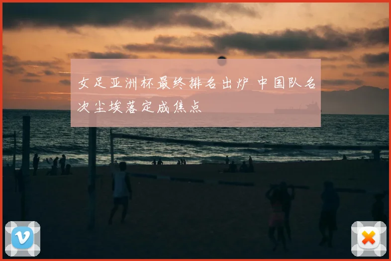 女足亚洲杯最终排名出炉 中国队名次尘埃落定成焦点