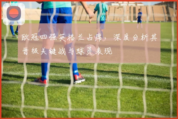 欧冠四强英格兰占席，深度分析其晋级关键战与球员表现