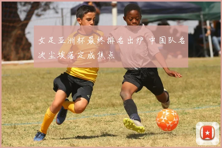 女足亚洲杯最终排名出炉 中国队名次尘埃落定成焦点
